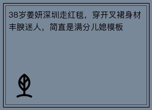 38岁姜妍深圳走红毯，穿开叉裙身材丰腴迷人，简直是满分儿媳模板